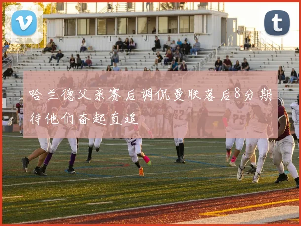 哈兰德父亲赛后调侃曼联落后8分期待他们奋起直追