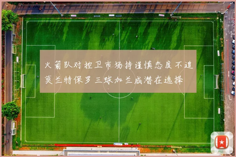 火箭队对控卫市场持谨慎态度不追莫兰特保罗三球加兰成潜在选择