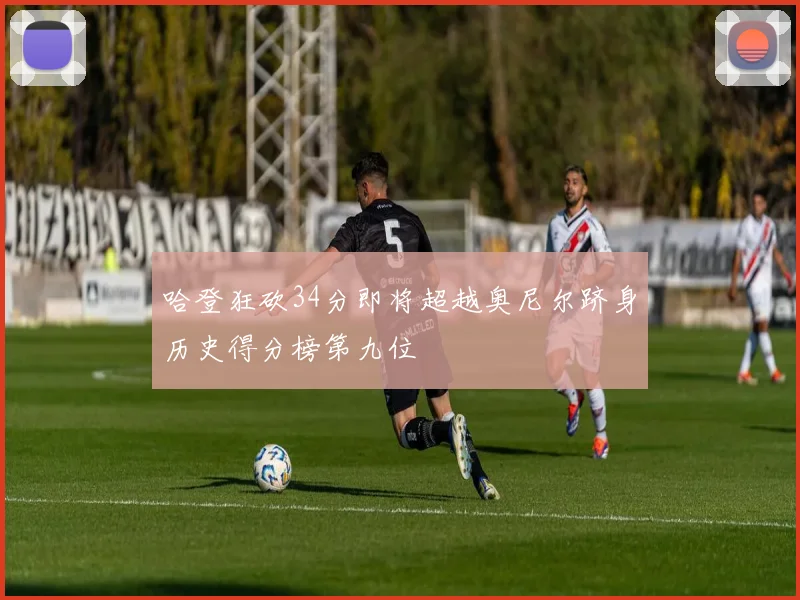 哈登狂砍34分即将超越奥尼尔跻身历史得分榜第九位