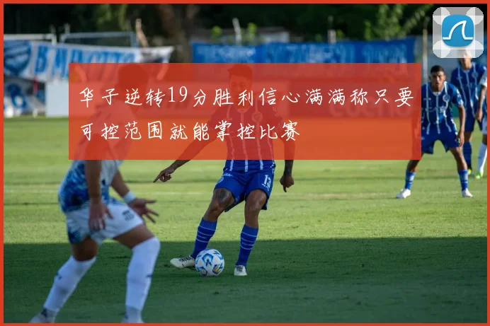 华子逆转19分胜利信心满满称只要可控范围就能掌控比赛