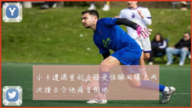 小卡遭遇重创左膝受伤瞬间曝光两次撞击令他痛苦倒地