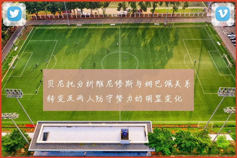 贝尼托分析维尼修斯与姆巴佩关系转变及两人防守努力的明显变化