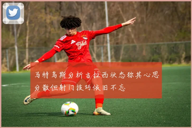 马特乌斯分析吉拉西状态称其心思分散但射门技巧依旧不忘