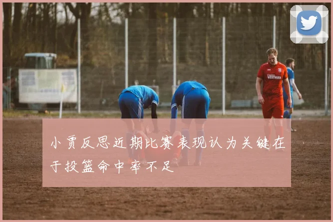 小贾反思近期比赛表现认为关键在于投篮命中率不足